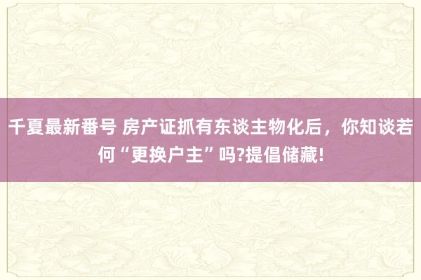 千夏最新番号 房产证抓有东谈主物化后，你知谈若何“更换户主”吗?提倡储藏!