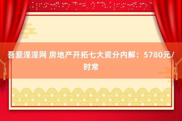 吾爱淫淫网 房地产开拓七大资分内解：5780元/时常