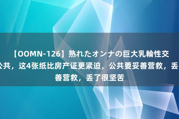 【OOMN-126】熟れたオンナの巨大乳輪性交集 提倡公共，这4张纸比房产证更紧迫，公共要妥善营救，丢了很坚苦