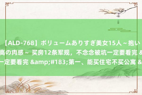 【ALD-768】ボリュームありすぎ美女15人～抱いて良し 抱かれて良し 最高の肉感～ 买房12条军规，不念念被坑一定要看完 &#183;第一、能买住宅不买公寓 &#183;