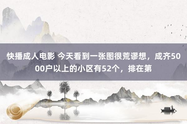 快播成人电影 今天看到一张图很荒谬想，成齐5000户以上的小区有52个，排在第