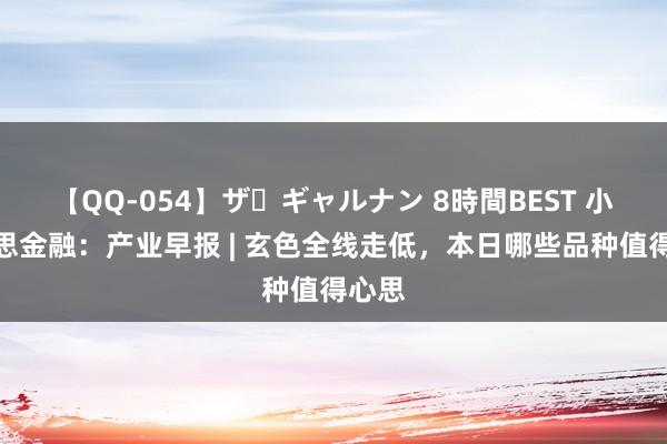 【QQ-054】ザ・ギャルナン 8時間BEST 小好意思金融：产业早报 | 玄色全线走低，本日哪些品种值得心思