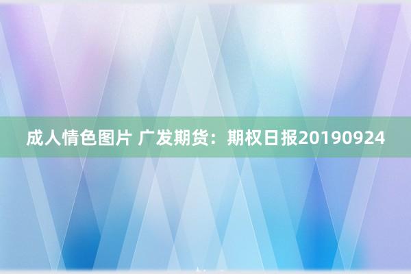 成人情色图片 广发期货：期权日报20190924