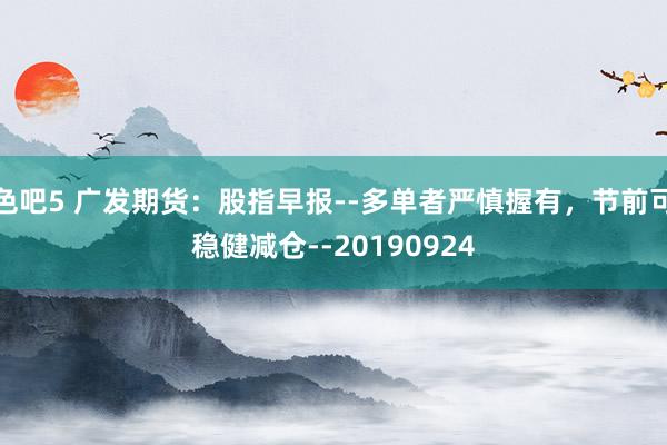 色吧5 广发期货：股指早报--多单者严慎握有，节前可稳健减仓--20190924