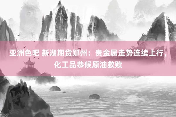 亚洲色吧 新湖期货郑州：贵金属走势连续上行，化工品恭候原油救赎