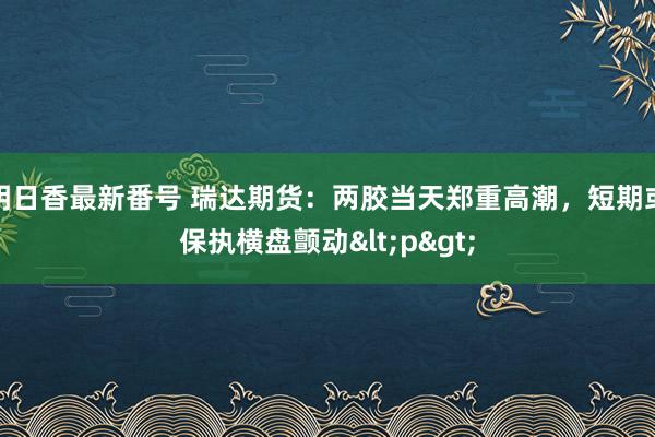 明日香最新番号 瑞达期货：两胶当天郑重高潮，短期或保执横盘颤动<p>