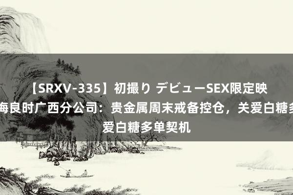 【SRXV-335】初撮り デビューSEX限定映像集 国海良时广西分公司：贵金属周末戒备控仓，关爱白糖多单契机