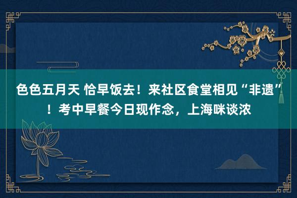 色色五月天 恰早饭去！来社区食堂相见“非遗”！考中早餐今日现作念，上海咪谈浓