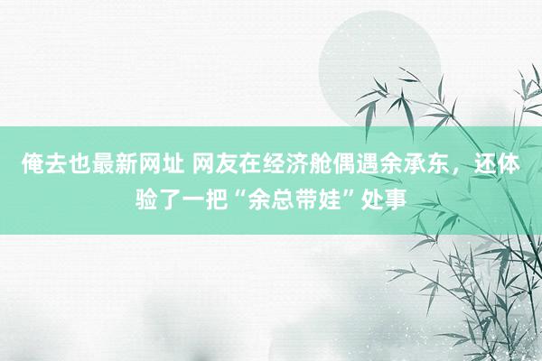 俺去也最新网址 网友在经济舱偶遇余承东，还体验了一把“余总带娃”处事