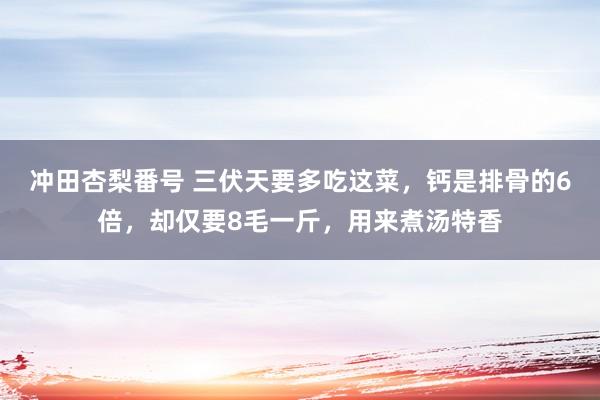 冲田杏梨番号 三伏天要多吃这菜，钙是排骨的6倍，却仅要8毛一斤，用来煮汤特香