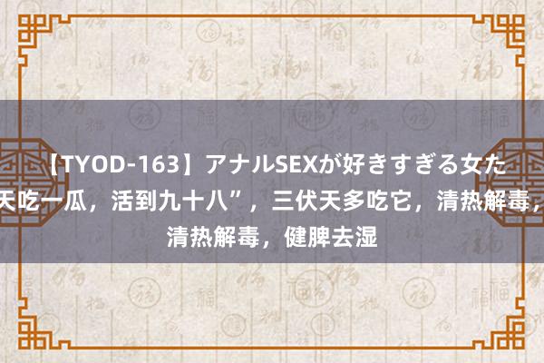 【TYOD-163】アナルSEXが好きすぎる女たち。 “夏天吃一瓜，活到九十八”，三伏天多吃它，清热解毒，健脾去湿