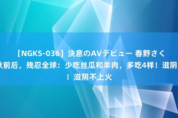 【NGKS-036】決意のAVデビュー 春野さくら 立秋前后，残忍全球：少吃丝瓜和羊肉，多吃4样！滋阴不上火