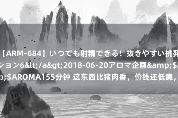 【ARM-684】いつでも射精できる！抜きやすい挑発パンチラコレクション6</a>2018-06-20アロマ企画&$AROMA155分钟 这东西比猪肉香，价钱还低廉，下饭下酒，越吃越上瘾