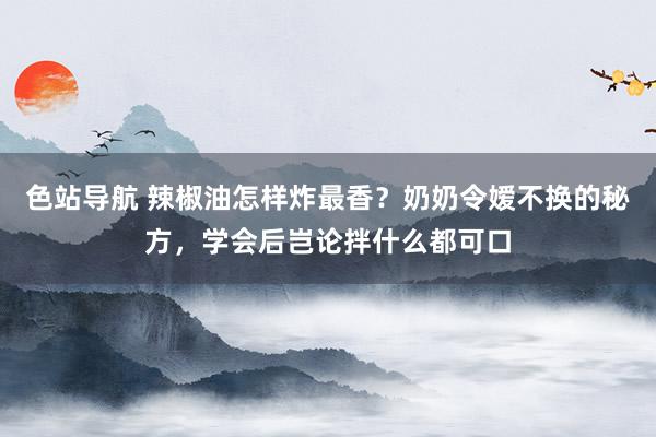 色站导航 辣椒油怎样炸最香？奶奶令嫒不换的秘方，学会后岂论拌什么都可口