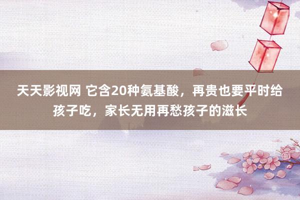 天天影视网 它含20种氨基酸，再贵也要平时给孩子吃，家长无用再愁孩子的滋长