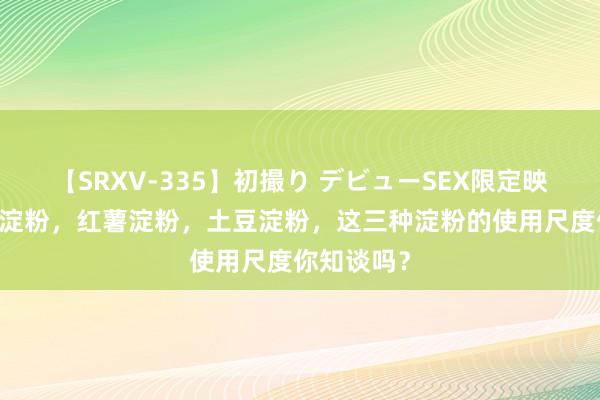 【SRXV-335】初撮り デビューSEX限定映像集 玉米淀粉，红薯淀粉，土豆淀粉，这三种淀粉的使用尺度你知谈吗？