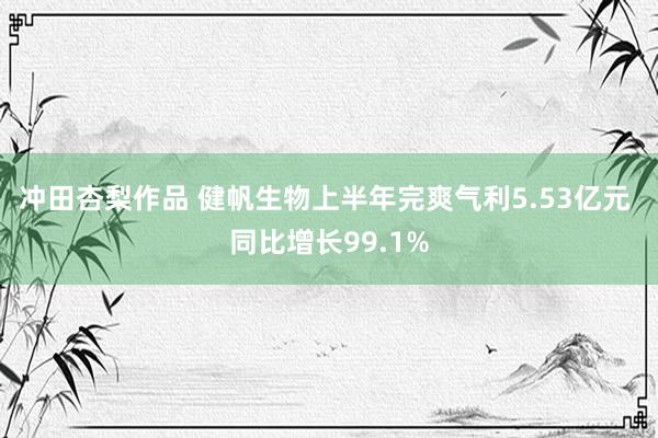 冲田杏梨作品 健帆生物上半年完爽气利5.53亿元 同比增长99.1%