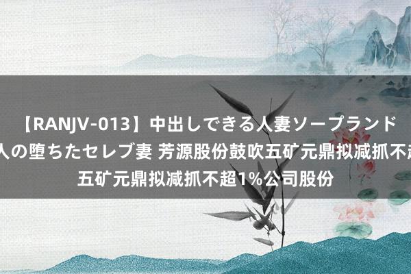 【RANJV-013】中出しできる人妻ソープランドDX 8時間 16人の堕ちたセレブ妻 芳源股份鼓吹五矿元鼎拟减抓不超1%公司股份