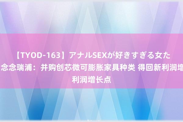 【TYOD-163】アナルSEXが好きすぎる女たち。 念念瑞浦：并购创芯微可膨胀家具种类 得回新利润增长点