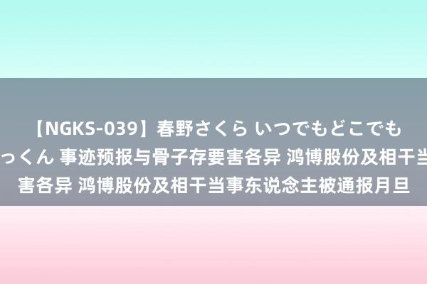 【NGKS-039】春野さくら いつでもどこでも24時間、初ぶっかけごっくん 事迹预报与骨子存要害各异 鸿博股份及相干当事东说念主被通报月旦