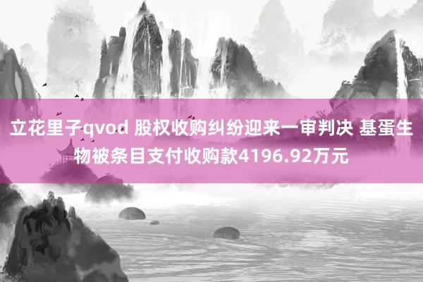 立花里子qvod 股权收购纠纷迎来一审判决 基蛋生物被条目支付收购款4196.92万元