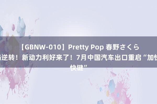 【GBNW-010】Pretty Pop 春野さくら 缺陷逆转！新动力利好来了！7月中国汽车出口重启“加快键”