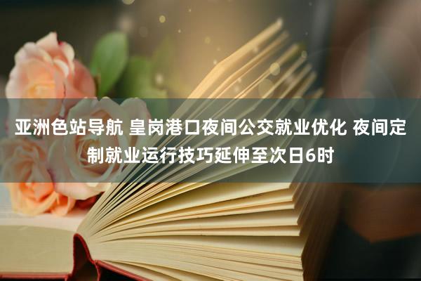 亚洲色站导航 皇岗港口夜间公交就业优化 夜间定制就业运行技巧延伸至次日6时