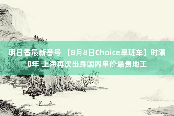 明日香最新番号 【8月8日Choice早班车】时隔8年 上海再次出身国内单价最贵地王