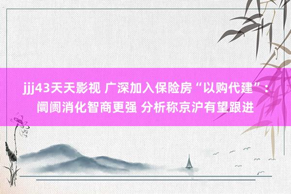 jjj43天天影视 广深加入保险房“以购代建”：阛阓消化智商更强 分析称京沪有望跟进