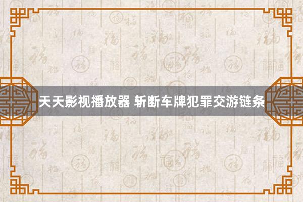 天天影视播放器 斩断车牌犯罪交游链条