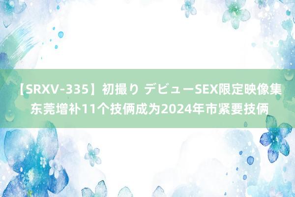 【SRXV-335】初撮り デビューSEX限定映像集 东莞增补11个技俩成为2024年市紧要技俩