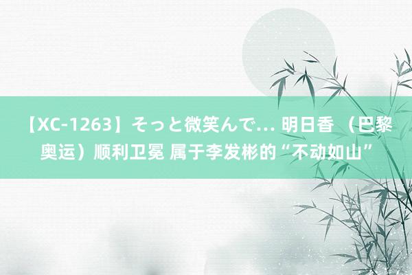 【XC-1263】そっと微笑んで… 明日香 （巴黎奥运）顺利卫冕 属于李发彬的“不动如山”