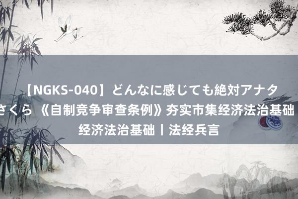 【NGKS-040】どんなに感じても絶対アナタ目線 春野さくら 《自制竞争审查条例》夯实市集经济法治基础丨法经兵言