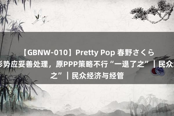 【GBNW-010】Pretty Pop 春野さくら 存量PPP形势应妥善处理，原PPP策略不行“一退了之”︱民众经济与经管