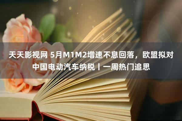 天天影视网 5月M1M2增速不息回落，欧盟拟对中国电动汽车纳税丨一周热门追思