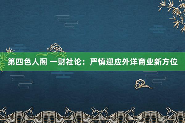 第四色人阁 一财社论：严慎迎应外洋商业新方位