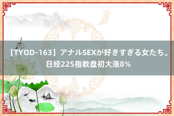 【TYOD-163】アナルSEXが好きすぎる女たち。 日经225指数盘初大涨8%