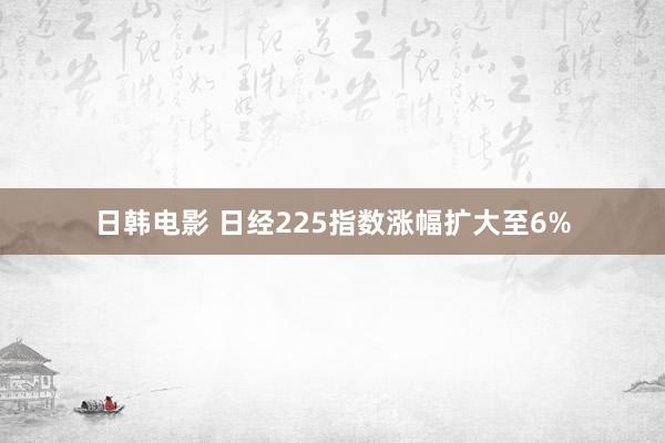 日韩电影 日经225指数涨幅扩大至6%