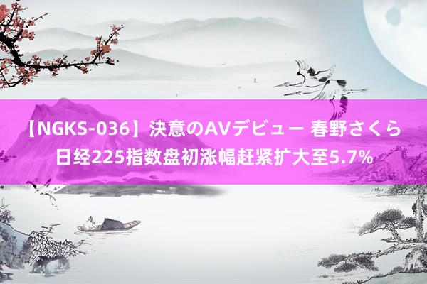 【NGKS-036】決意のAVデビュー 春野さくら 日经225指数盘初涨幅赶紧扩大至5.7%