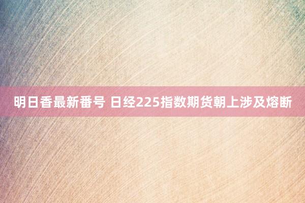 明日香最新番号 日经225指数期货朝上涉及熔断