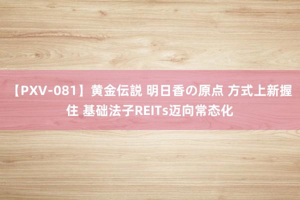 【PXV-081】黄金伝説 明日香の原点 方式上新握住 基础法子REITs迈向常态化