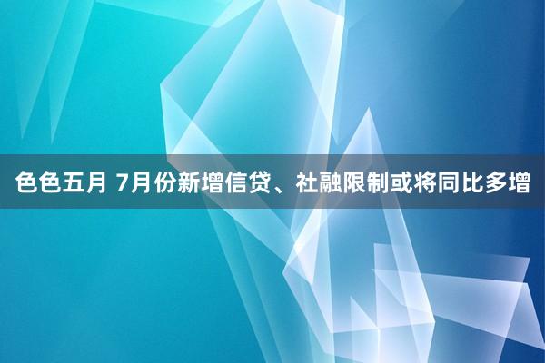 色色五月 7月份新增信贷、社融限制或将同比多增