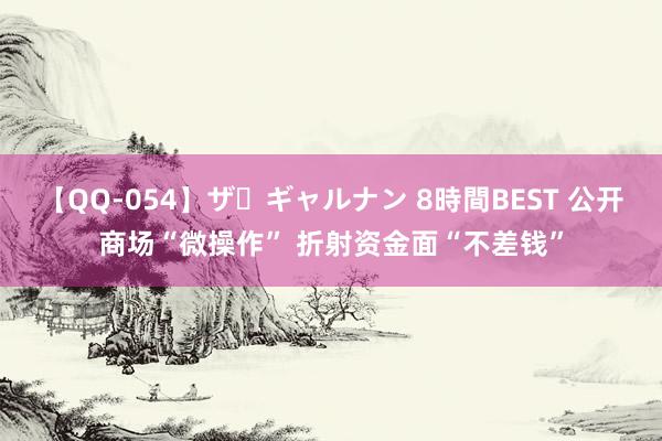 【QQ-054】ザ・ギャルナン 8時間BEST 公开商场“微操作” 折射资金面“不差钱”