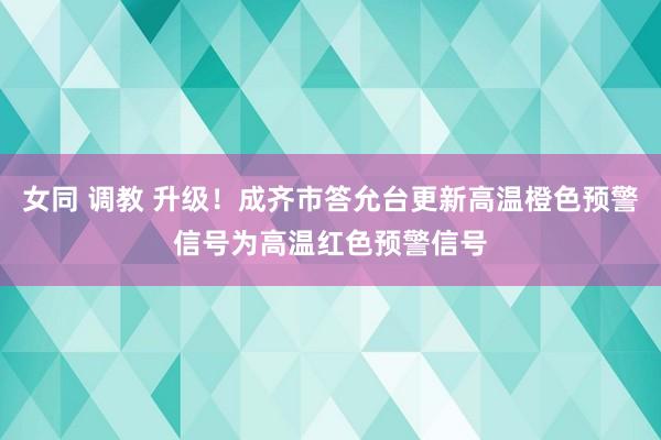 女同 调教 升级！成齐市答允台更新高温橙色预警信号为高温红色预警信号