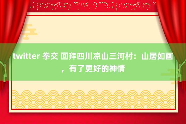 twitter 拳交 回拜四川凉山三河村：山居如画，有了更好的神情