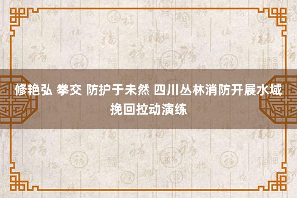 修艳弘 拳交 防护于未然 四川丛林消防开展水域挽回拉动演练