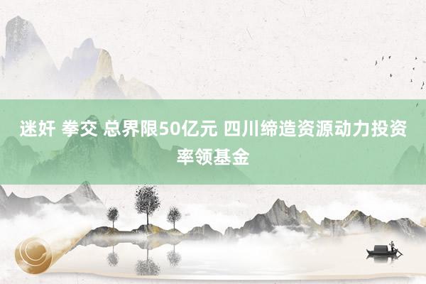 迷奸 拳交 总界限50亿元 四川缔造资源动力投资率领基金