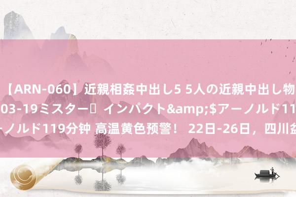 【ARN-060】近親相姦中出し5 5人の近親中出し物語</a>2008-03-19ミスター・インパクト&$アーノルド119分钟 高温黄色预警！ 22日-26日，四川盆地局地可达40℃以上