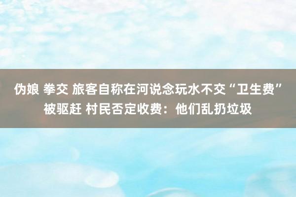 伪娘 拳交 旅客自称在河说念玩水不交“卫生费”被驱赶 村民否定收费：他们乱扔垃圾