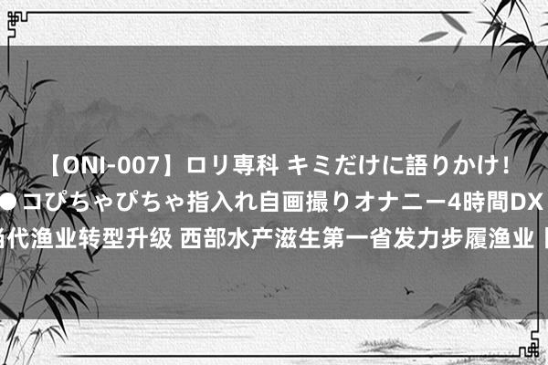 【ONI-007】ロリ専科 キミだけに語りかけ！ロリっ娘20人！オマ●コぴちゃぴちゃ指入れ自画撮りオナニー4時間DX vol.07 推动当代渔业转型升级 西部水产滋生第一省发力步履渔业丨致力谱写中国式当代化四川新篇章